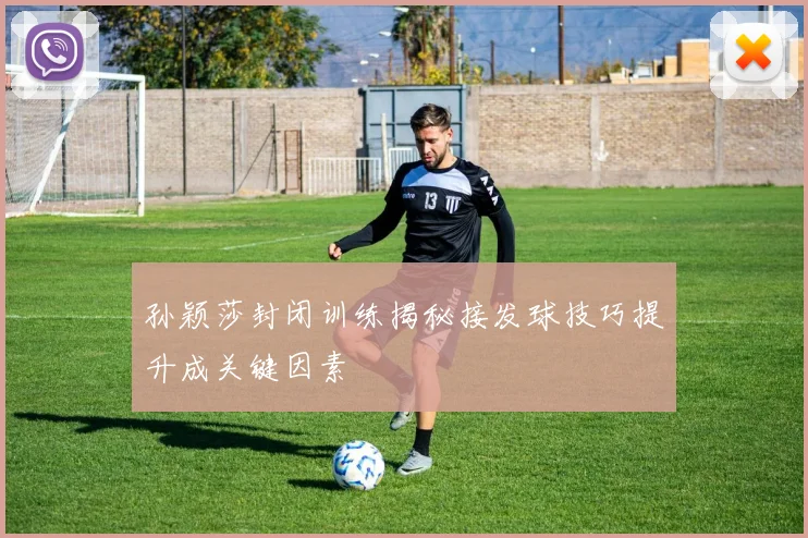 孙颖莎封闭训练揭秘接发球技巧提升成关键因素
