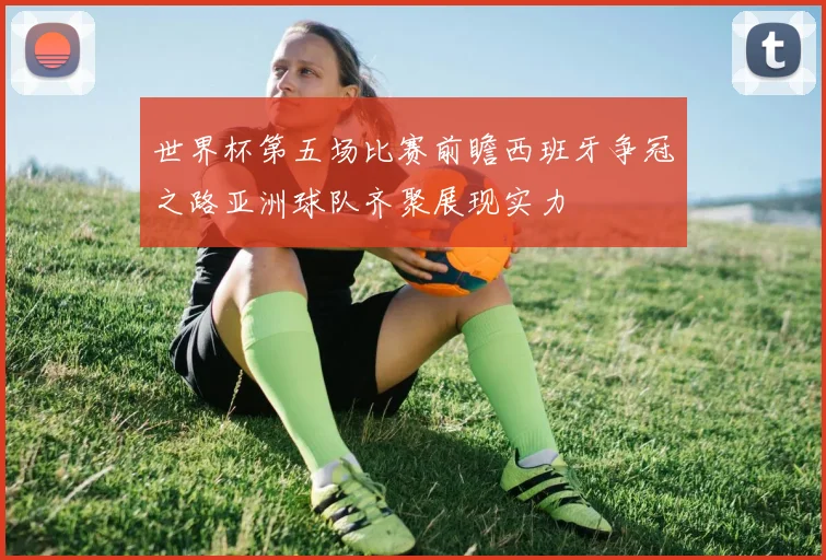 世界杯第五场比赛前瞻西班牙争冠之路亚洲球队齐聚展现实力