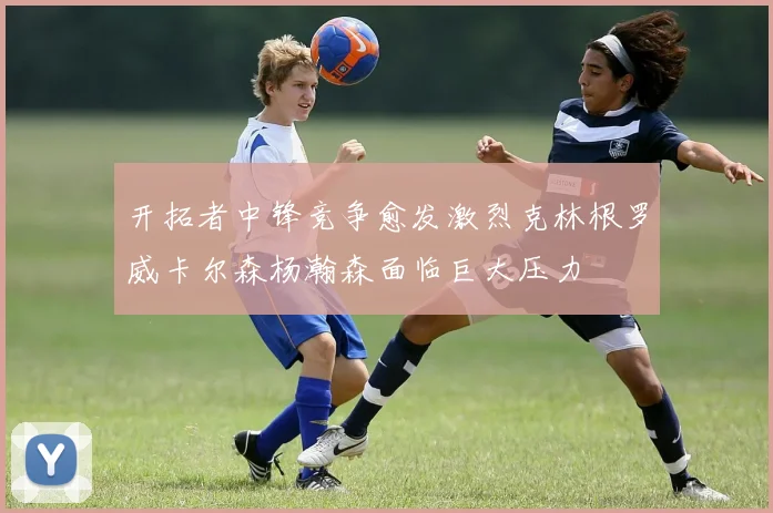 开拓者中锋竞争愈发激烈克林根罗威卡尔森杨瀚森面临巨大压力
