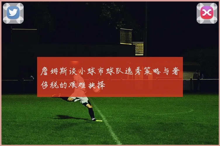 詹姆斯谈小球市球队选秀策略与奢侈税的艰难抉择