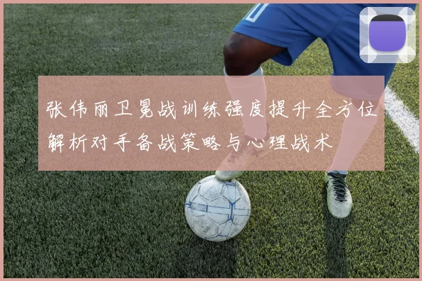张伟丽卫冕战训练强度提升全方位解析对手备战策略与心理战术
