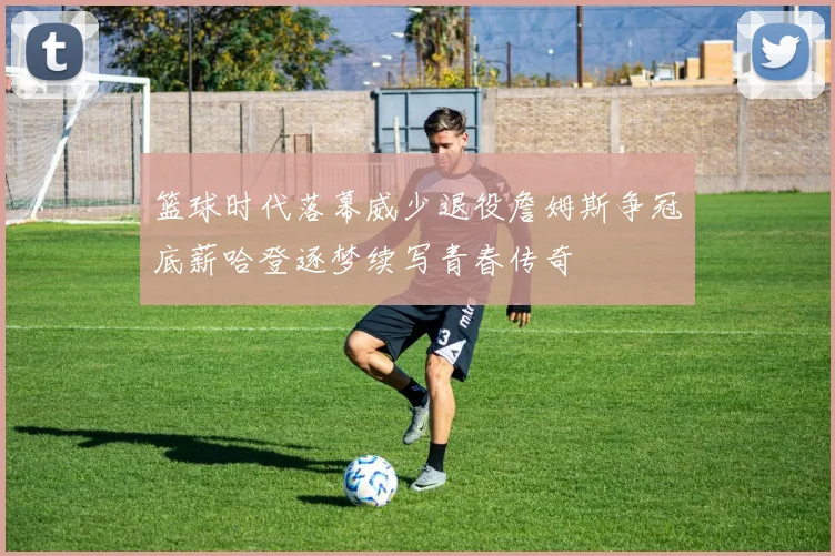 篮球时代落幕威少退役詹姆斯争冠底薪哈登逐梦续写青春传奇