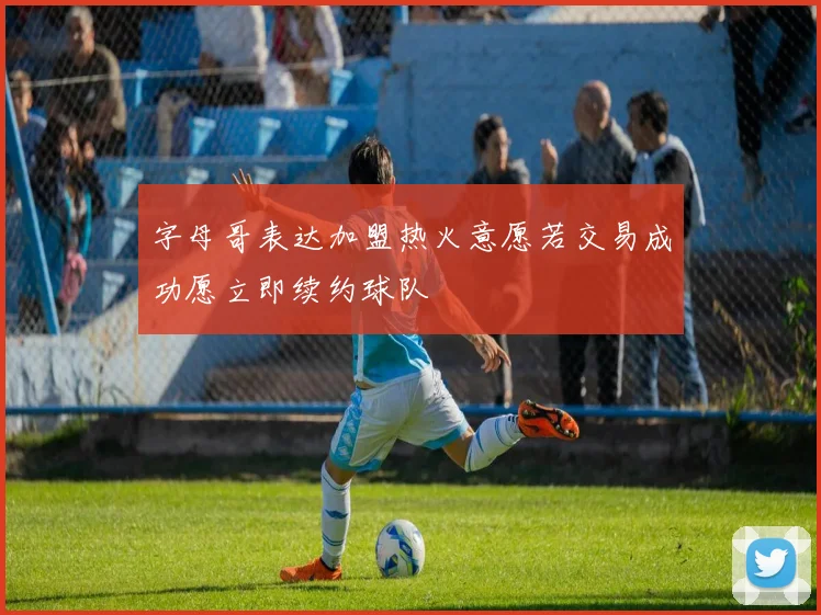 字母哥表达加盟热火意愿若交易成功愿立即续约球队