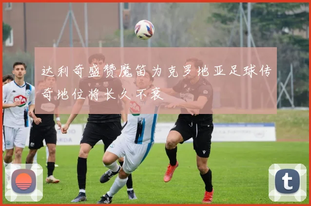 达利奇盛赞魔笛为克罗地亚足球传奇地位将长久不衰