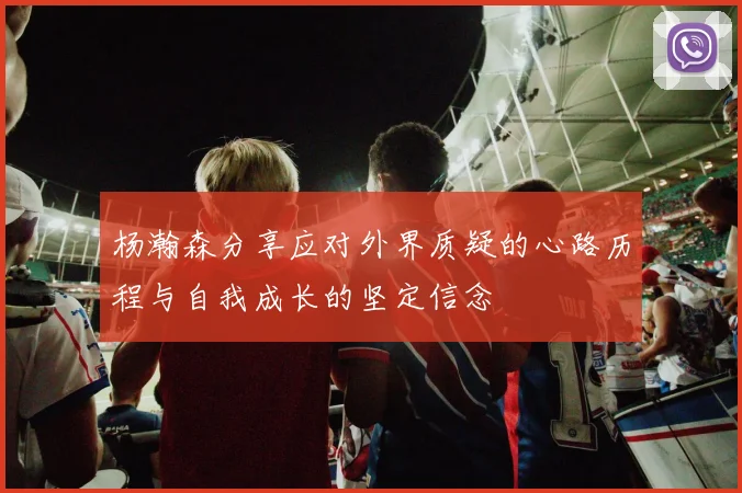 杨瀚森分享应对外界质疑的心路历程与自我成长的坚定信念