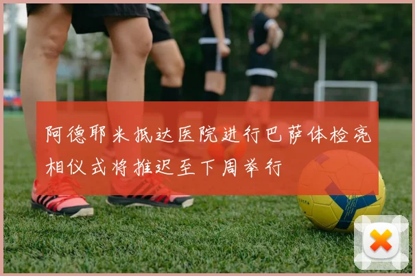 阿德耶米抵达医院进行巴萨体检亮相仪式将推迟至下周举行