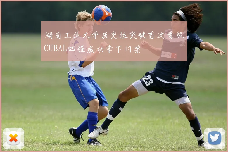 湖南工业大学历史性突破首次晋级CUBAL四强成功拿下门票