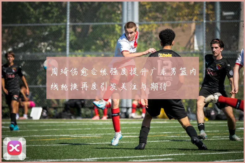 周琦伤愈合练强度提升广东男篮内线轮换再度引发关注与期待